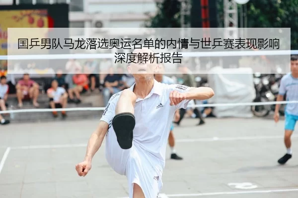 国乒男队马龙落选奥运名单的内情与世乒赛表现影响深度解析报告
